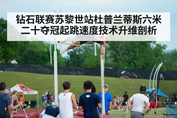 钻石联赛苏黎世站杜普兰蒂斯六米二十夺冠起跳速度技术升维剖析